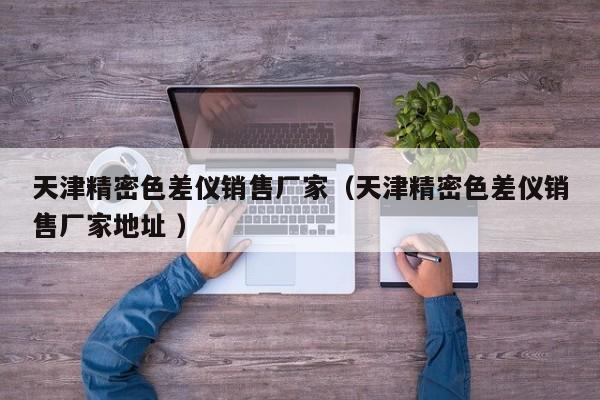 天津精密色差儀銷售廠家（天津精密色差儀銷售廠家地址 ）