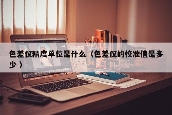 色差儀精度單位是什么（色差儀的校準值是多少 ）