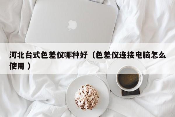 河北臺式色差儀哪種好（色差儀連接電腦怎么使用 ）