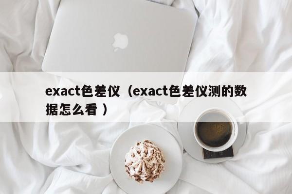 exact色差儀（exact色差儀測(cè)的數(shù)據(jù)怎么看 ）