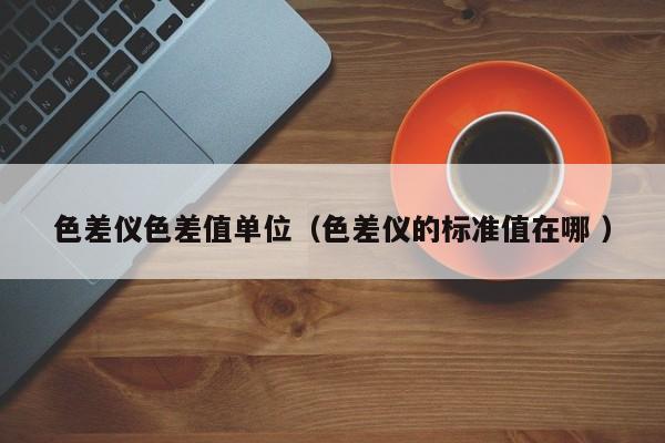 色差儀色差值單位（色差儀的標準值在哪 ）