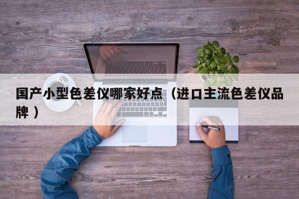 國產小型色差儀哪家好點（進口主流色差儀品牌 ）