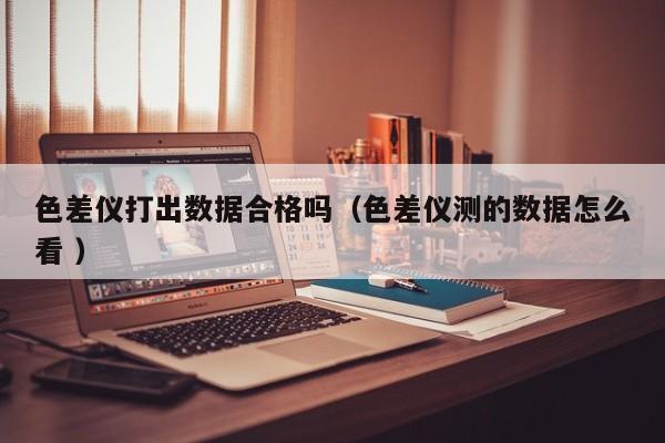 色差儀打出數(shù)據(jù)合格嗎（色差儀測的數(shù)據(jù)怎么看 ）